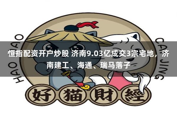 恒指配资开户炒股 济南9.03亿成交3宗宅地，济南建工、海通、瑞马落子