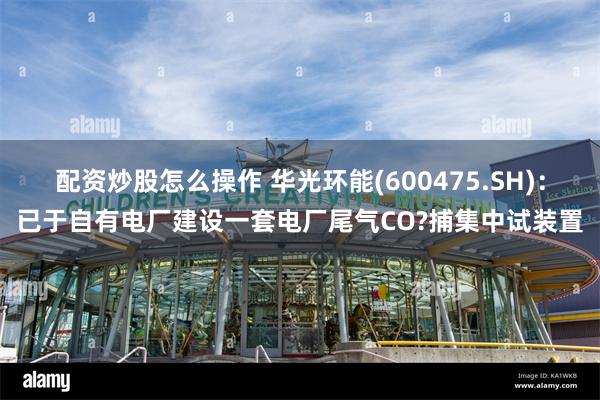配资炒股怎么操作 华光环能(600475.SH)：已于自有电厂建设一套电厂尾气CO?捕集中试装置