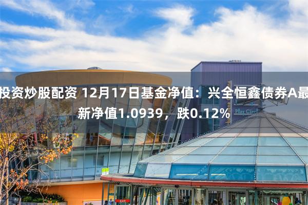 投资炒股配资 12月17日基金净值：兴全恒鑫债券A最新净值1.0939，跌0.12%