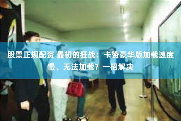 股票正规配资 最初的狂战：卡赞豪华版加载速度慢、无法加载？一招解决
