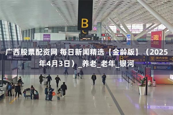 广西股票配资网 每日新闻精选【金龄版】（2025年4月3日）_养老_老年_银河