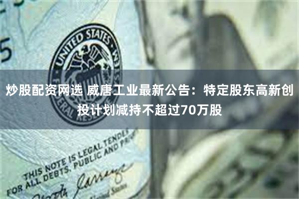 炒股配资网选 威唐工业最新公告：特定股东高新创投计划减持不超过70万股
