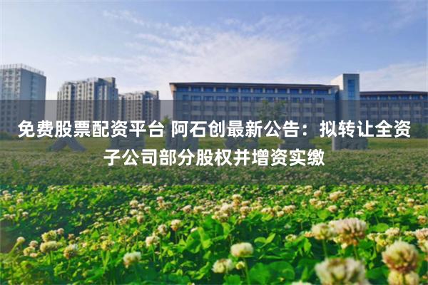 免费股票配资平台 阿石创最新公告：拟转让全资子公司部分股权并增资实缴