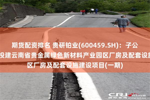 期货配资排名 贵研铂业(600459.SH)：子公司拟约4.11亿元投建云南省贵金属绿色新材料产业园区厂房及配套设施建设项目(一期)
