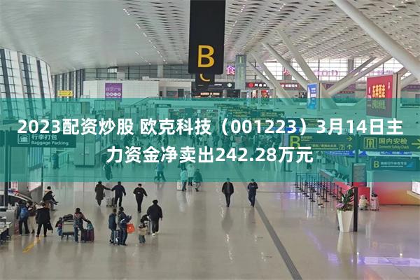 2023配资炒股 欧克科技（001223）3月14日主力资金净卖出242.28万元