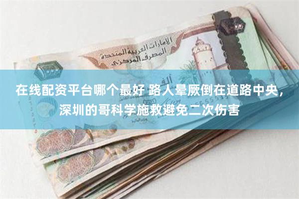 在线配资平台哪个最好 路人晕厥倒在道路中央，深圳的哥科学施救避免二次伤害