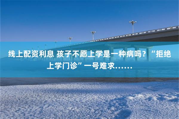线上配资利息 孩子不愿上学是一种病吗？“拒绝上学门诊”一号难求……