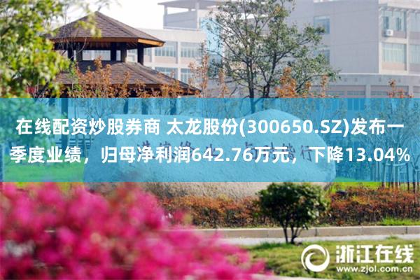 在线配资炒股券商 太龙股份(300650.SZ)发布一季度业绩，归母净利润642.76万元，下降13.04%