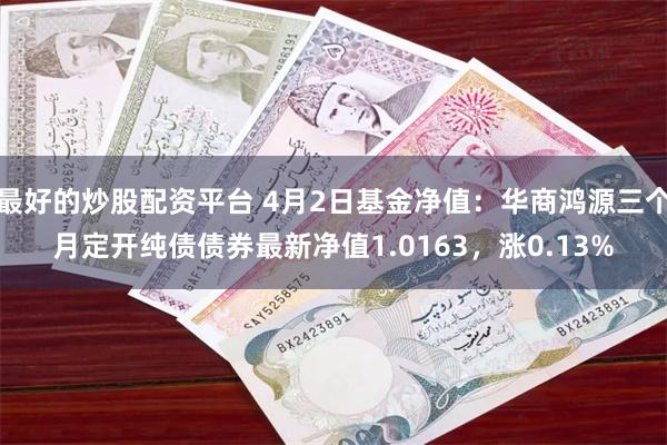 最好的炒股配资平台 4月2日基金净值：华商鸿源三个月定开纯债债券最新净值1.0163，涨0.13%