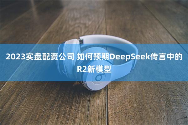 2023实盘配资公司 如何预期DeepSeek传言中的R2新模型
