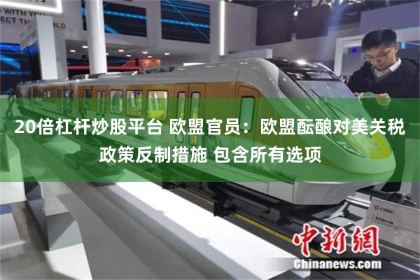 20倍杠杆炒股平台 欧盟官员：欧盟酝酿对美关税政策反制措施 包含所有选项
