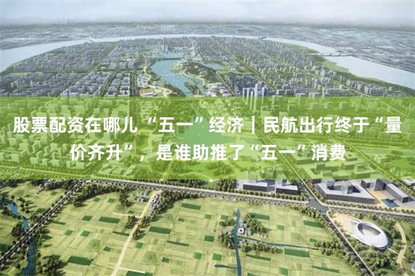 股票配资在哪儿 “五一”经济｜民航出行终于“量价齐升”，是谁助推了“五一”消费