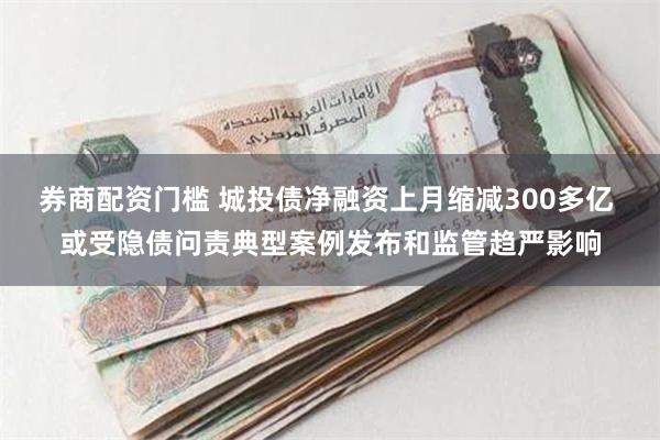 券商配资门槛 城投债净融资上月缩减300多亿 或受隐债问责典型案例发布和监管趋严影响