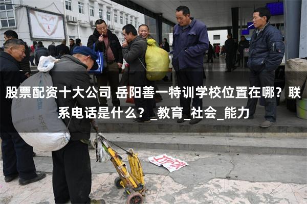 股票配资十大公司 岳阳善一特训学校位置在哪？联系电话是什么？_教育_社会_能力