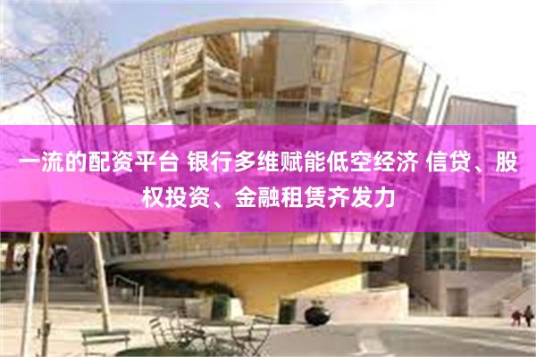 一流的配资平台 银行多维赋能低空经济 信贷、股权投资、金融租赁齐发力