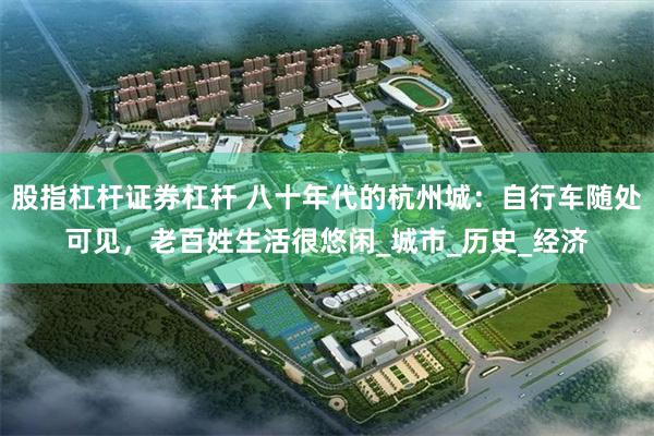 股指杠杆证券杠杆 八十年代的杭州城：自行车随处可见，老百姓生活很悠闲_城市_历史_经济