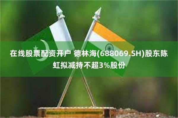 在线股票配资开户 德林海(688069.SH)股东陈虹拟减持不超3%股份