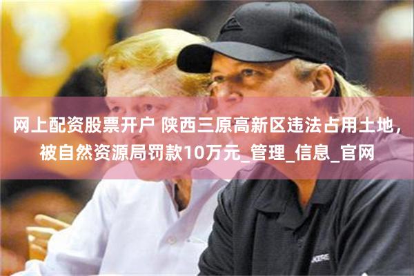 网上配资股票开户 陕西三原高新区违法占用土地，被自然资源局罚款10万元_管理_信息_官网