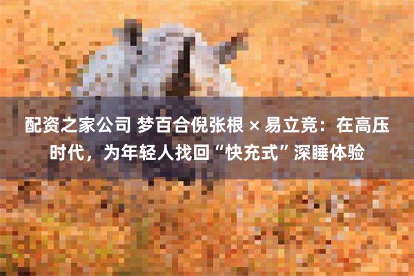配资之家公司 梦百合倪张根 × 易立竞：在高压时代，为年轻人找回“快充式”深睡体验