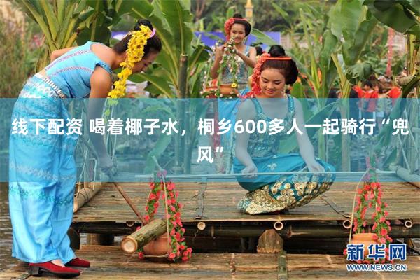 线下配资 喝着椰子水，桐乡600多人一起骑行“兜风”