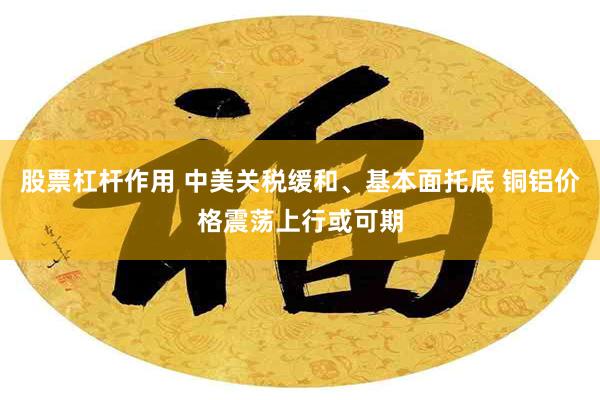 股票杠杆作用 中美关税缓和、基本面托底 铜铝价格震荡上行或可期