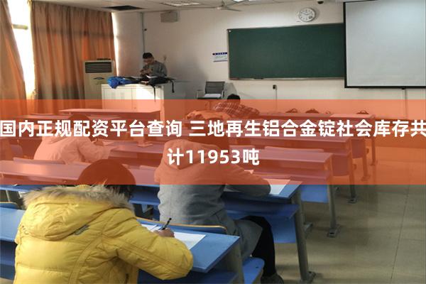 国内正规配资平台查询 三地再生铝合金锭社会库存共计11953吨