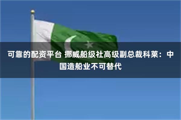 可靠的配资平台 挪威船级社高级副总裁科莱：中国造船业不可替代