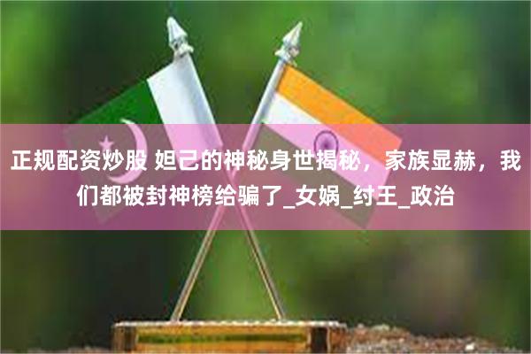 正规配资炒股 妲己的神秘身世揭秘，家族显赫，我们都被封神榜给骗了_女娲_纣王_政治