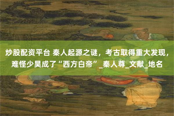 炒股配资平台 秦人起源之谜，考古取得重大发现，难怪少昊成了“西方白帝”_秦人尊_文献_地名