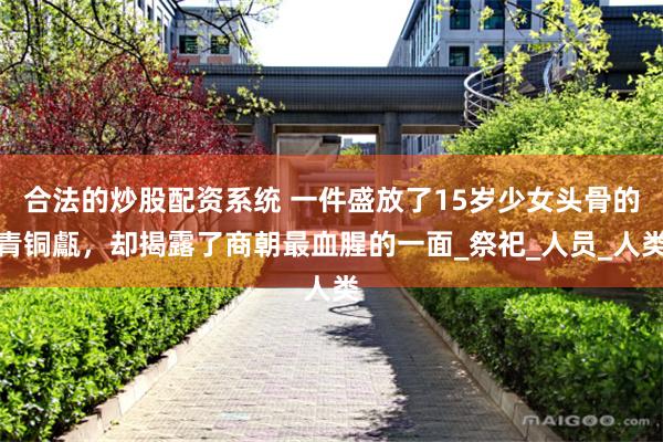 合法的炒股配资系统 一件盛放了15岁少女头骨的青铜甗，却揭露了商朝最血腥的一面_祭祀_人员_人类