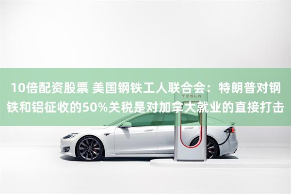 10倍配资股票 美国钢铁工人联合会：特朗普对钢铁和铝征收的50%关税是对加拿大就业的直接打击