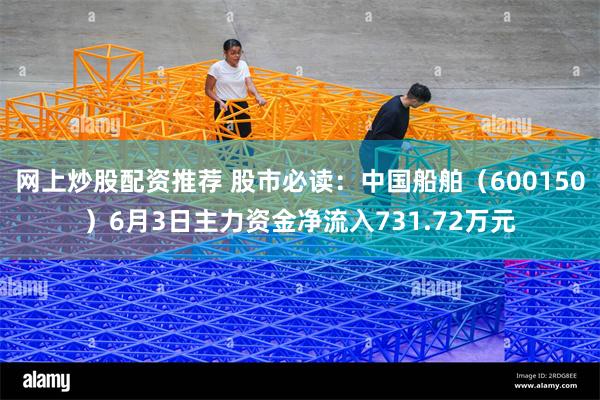 网上炒股配资推荐 股市必读：中国船舶（600150）6月3日主力资金净流入731.72万元
