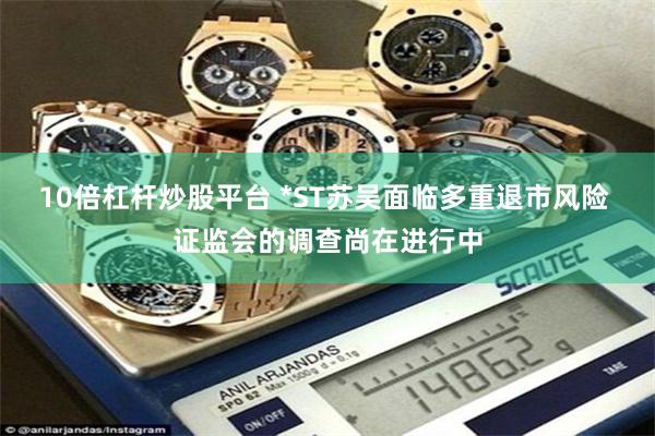 10倍杠杆炒股平台 *ST苏吴面临多重退市风险 证监会的调查尚在进行中