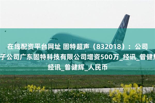 在线配资平台网址 固特超声（832018）：公司拟对控股子公司广东固特科技有限公司增资500万_经讯_曾健辉_人民币