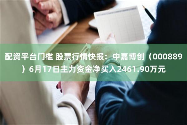 配资平台门槛 股票行情快报：中嘉博创（000889）6月17日主力资金净买入2461.90万元