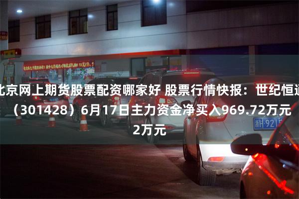 北京网上期货股票配资哪家好 股票行情快报：世纪恒通（301428）6月17日主力资金净买入969.72万元