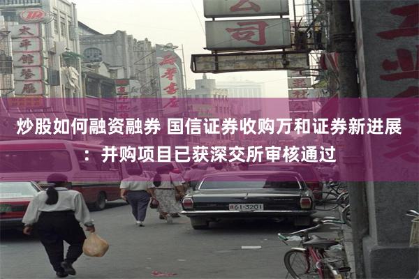 炒股如何融资融券 国信证券收购万和证券新进展：并购项目已获深交所审核通过