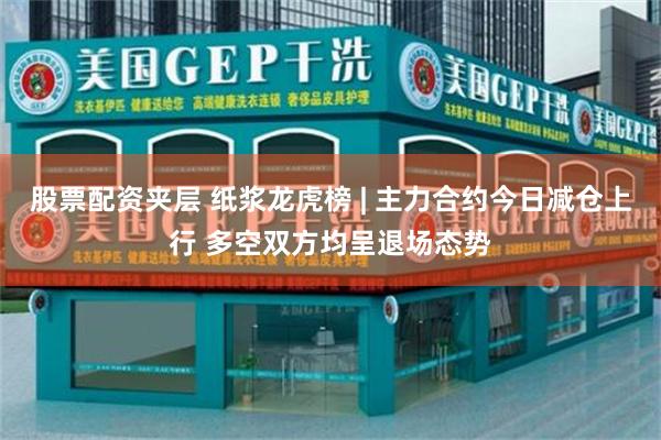 股票配资夹层 纸浆龙虎榜 | 主力合约今日减仓上行 多空双方均呈退场态势