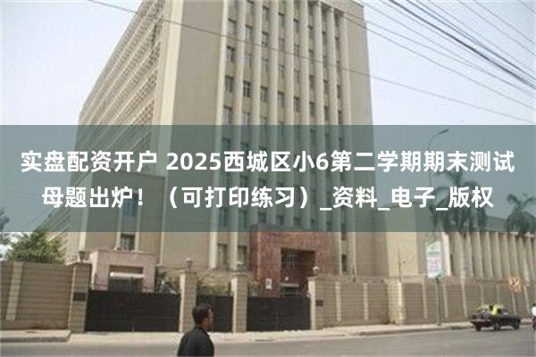 实盘配资开户 2025西城区小6第二学期期末测试母题出炉！（可打印练习）_资料_电子_版权