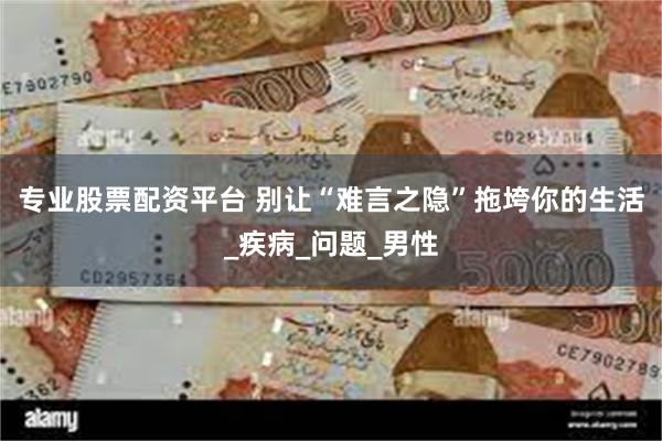 专业股票配资平台 别让“难言之隐”拖垮你的生活_疾病_问题_男性
