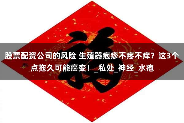 股票配资公司的风险 生殖器疱疹不疼不痒？这3个点拖久可能癌变！_私处_神经_水疱