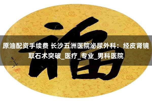 原油配资手续费 长沙五洲医院泌尿外科：经皮肾镜取石术突破_医疗_专业_男科医院