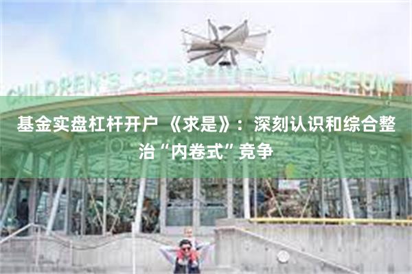基金实盘杠杆开户 《求是》：深刻认识和综合整治“内卷式”竞争