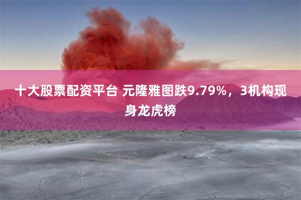 十大股票配资平台 元隆雅图跌9.79%，3机构现身龙虎榜