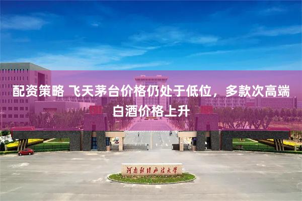 配资策略 飞天茅台价格仍处于低位，多款次高端白酒价格上升