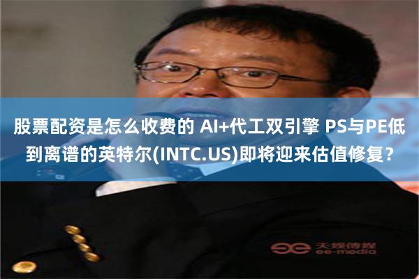 股票配资是怎么收费的 AI+代工双引擎 PS与PE低到离谱的英特尔(INTC.US)即将迎来估值修复？