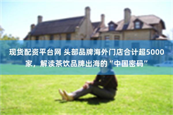现货配资平台网 头部品牌海外门店合计超5000家，解读茶饮品牌出海的“中国密码”