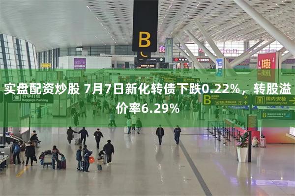实盘配资炒股 7月7日新化转债下跌0.22%，转股溢价率6.29%