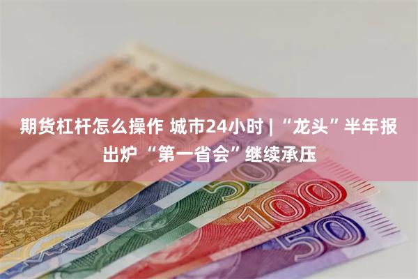 期货杠杆怎么操作 城市24小时 | “龙头”半年报出炉 “第一省会”继续承压