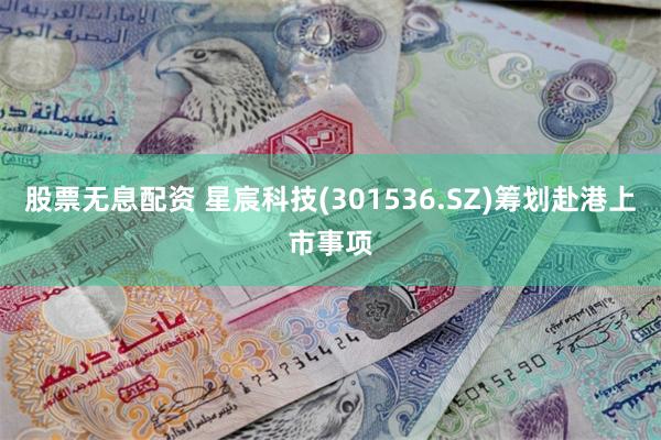股票无息配资 星宸科技(301536.SZ)筹划赴港上市事项